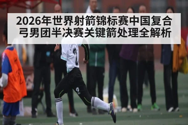 2026年世界射箭锦标赛中国复合弓男团半决赛关键箭处理全解析（kaiyun）