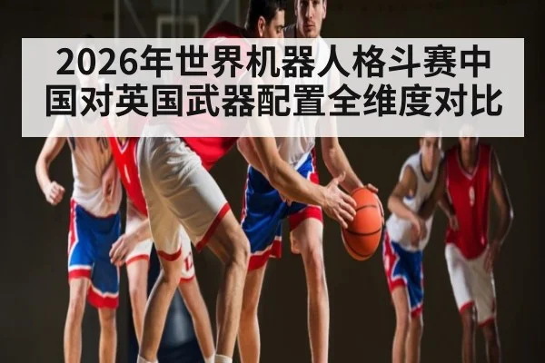 2026年世界机器人格斗赛中国对英国武器配置全维度对比